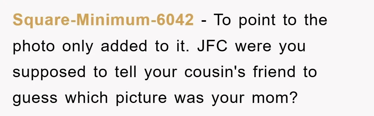 Square-Minimum-6042 − To point to the photo only added to it. JFC were you supposed to tell your cousin's friend to guess which picture was your mom?