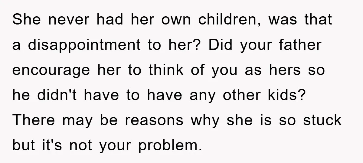 She never had her own children, was that a disappointment to her? Did your father encourage her to think of you as hers so he didn't have to have any...