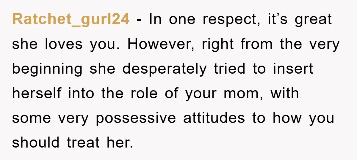 Ratchet_gurl24 − In one respect, it’s great she loves you. However, right from the very beginning she desperately tried to insert herself into the role of your mom, with some...