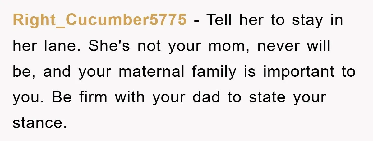 Right_Cucumber5775 − Tell her to stay in her lane. She's not your mom, never will be, and your maternal family is important to you. Be firm with your dad to...