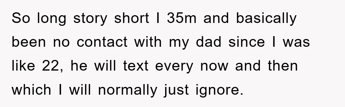 So long story short I 35m and basically been no contact with my dad since I was like 22, he will text every now and then which I will normally...