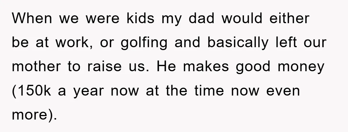 When we were kids my dad would either be at work, or golfing and basically left our mother to raise us. He makes good money (150k a year now at...