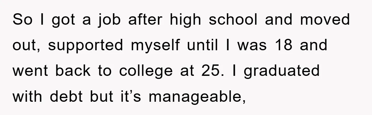 So I got a job after high school and moved out, supported myself until I was 18 and went back to college at 25. I graduated with debt but it’s...