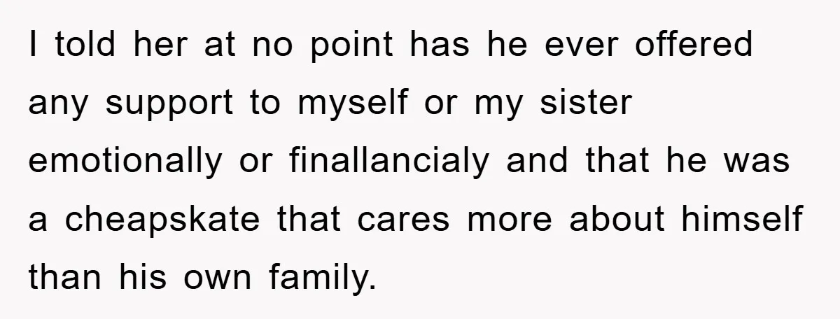 I told her at no point has he ever offered any support to myself or my sister emotionally or finallancialy and that he was a cheapskate that cares more about...