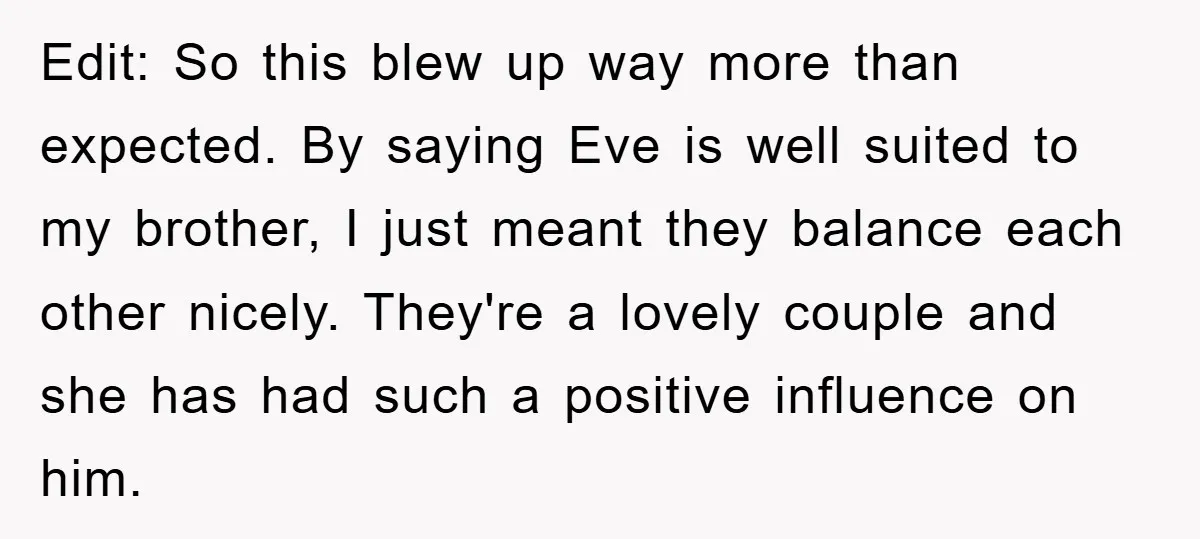 Edit: So this blew up way more than expected. By saying Eve is well suited to my brother, I just meant they balance each other nicely. They're a lovely couple...