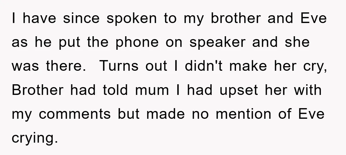 I have since spoken to my brother and Eve as he put the phone on speaker and she was there. Turns out I didn't make her cry, Brother had told...