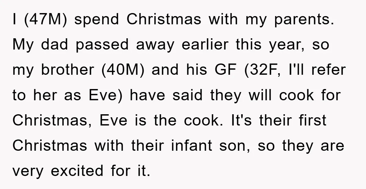 I (47M) spend Christmas with my parents. My dad passed away earlier this year, so my brother (40M) and his GF (32F, I'll refer to her as Eve) have said...