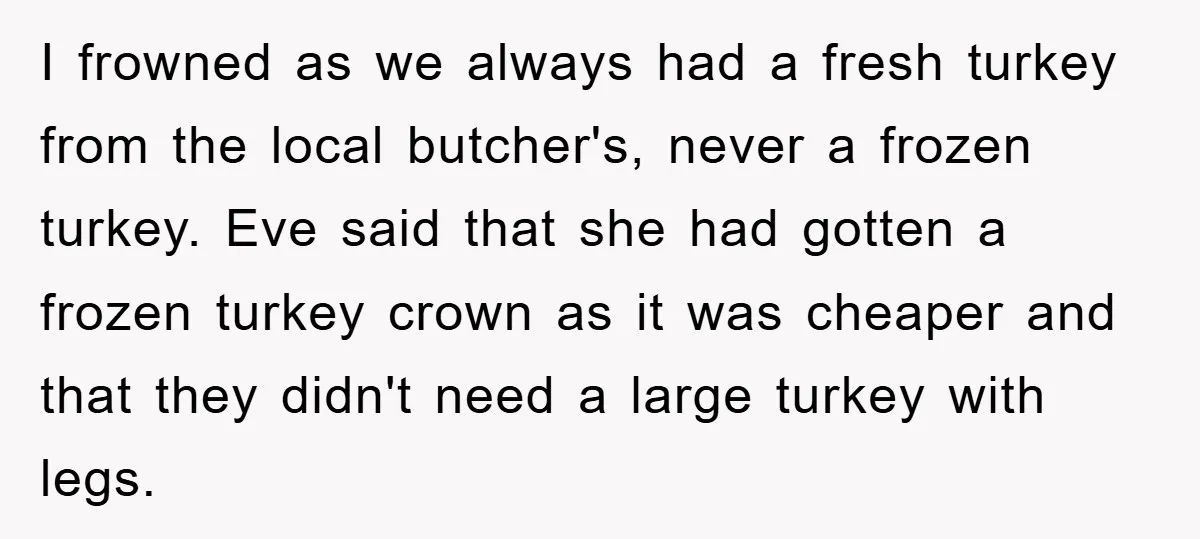 I frowned as we always had a fresh turkey from the local butcher's, never a frozen turkey. Eve said that she had gotten a frozen turkey crown as it was...