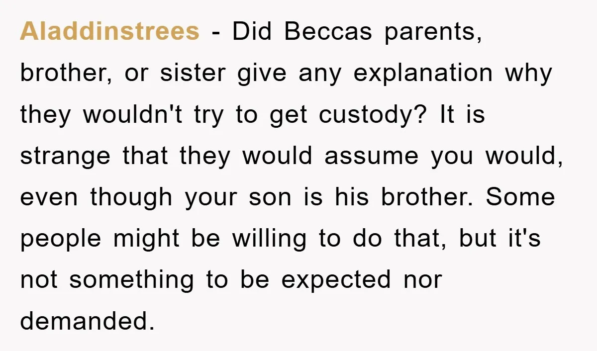 Aladdinstrees − Did Beccas parents, brother, or sister give any explanation why they wouldn't try to get custody? It is strange that they would assume you would, even though your...
