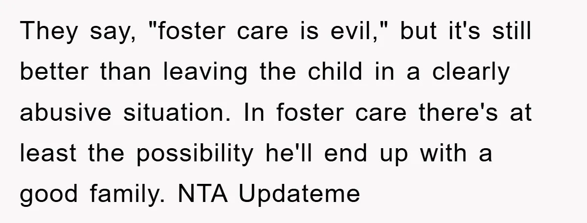 They say, "foster care is evil," but it's still better than leaving the child in a clearly abusive situation. In foster care there's at least the possibility he'll end up...