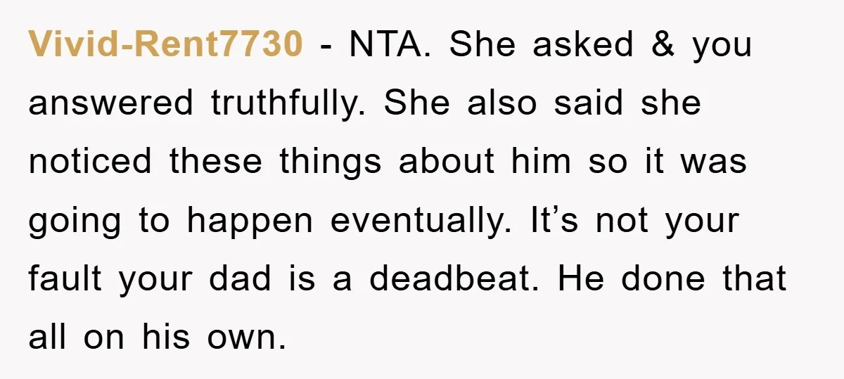 Vivid-Rent7730 − NTA. She asked & you answered truthfully. She also said she noticed these things about him so it was going to happen eventually. It’s not your fault your...