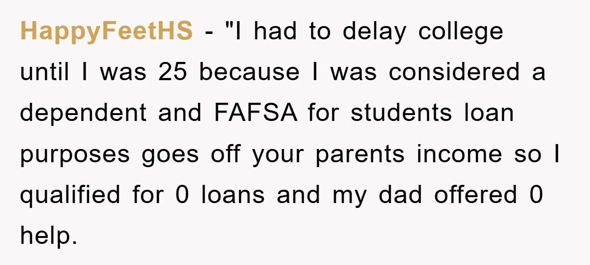 HappyFeetHS − "I had to delay college until I was 25 because I was considered a dependent and FAFSA for students loan purposes goes off your parents income so I...