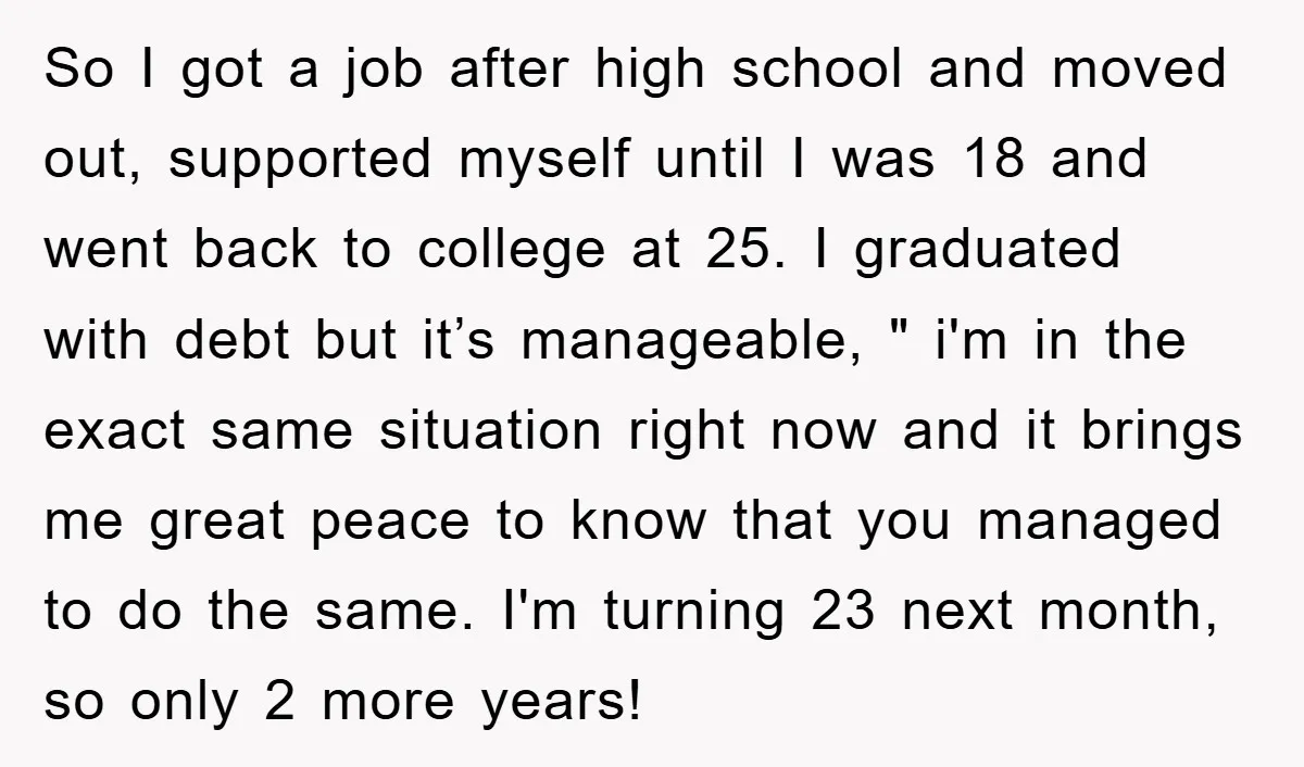 So I got a job after high school and moved out, supported myself until I was 18 and went back to college at 25. I graduated with debt but it’s...
