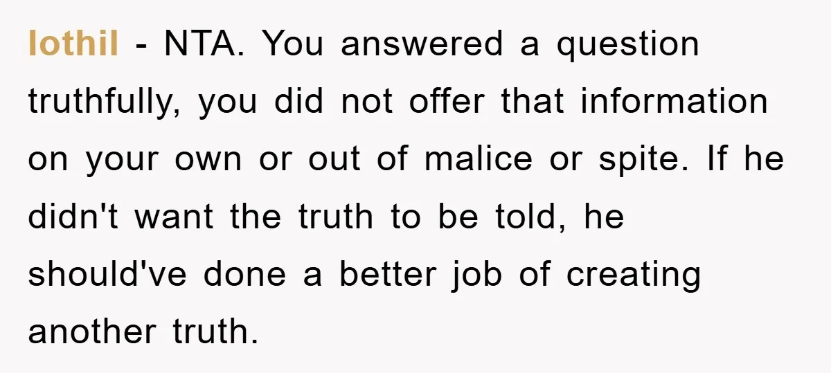 Iothil − NTA. You answered a question truthfully, you did not offer that information on your own or out of malice or spite. If he didn't want the truth to...