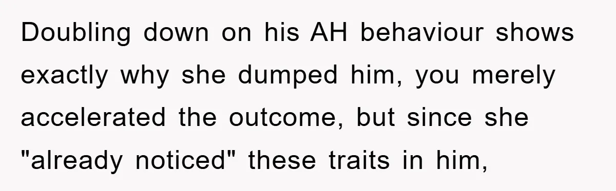 Doubling down on his AH behaviour shows exactly why she dumped him, you merely accelerated the outcome, but since she "already noticed" these traits in him,