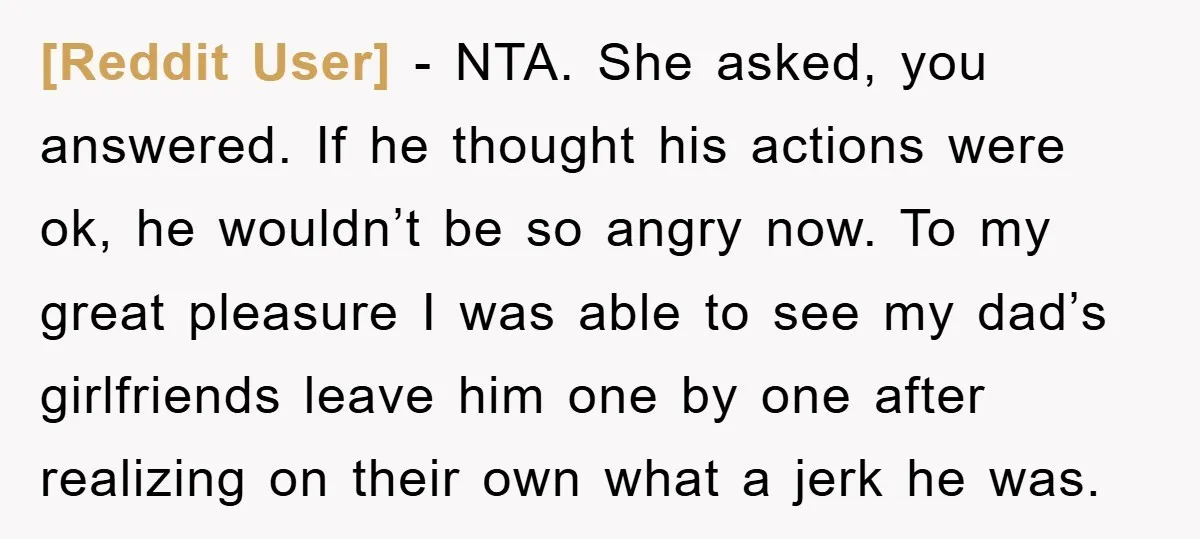 [Reddit User] − NTA. She asked, you answered. If he thought his actions were ok, he wouldn’t be so angry now. To my great pleasure I was able to see...