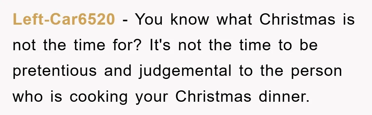 Left-Car6520 − You know what Christmas is not the time for? It's not the time to be pretentious and judgemental to the person who is cooking your Christmas dinner.