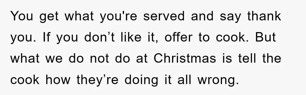 You get what you're served and say thank you. If you don’t like it, offer to cook. But what we do not do at Christmas is tell the cook how...
