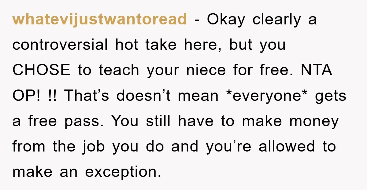whatevijustwantoread − Okay clearly a controversial hot take here, but you CHOSE to teach your niece for free. NTA OP! !! That’s doesn’t mean *everyone* gets a free pass. You...