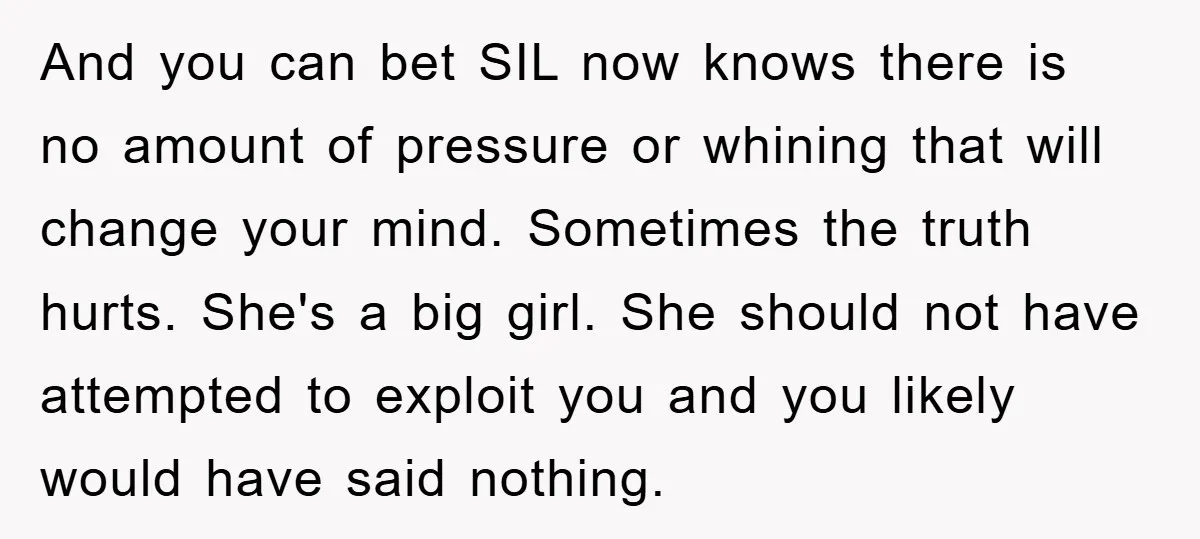 And you can bet SIL now knows there is no amount of pressure or whining that will change your mind. Sometimes the truth hurts. She's a big girl. She should...