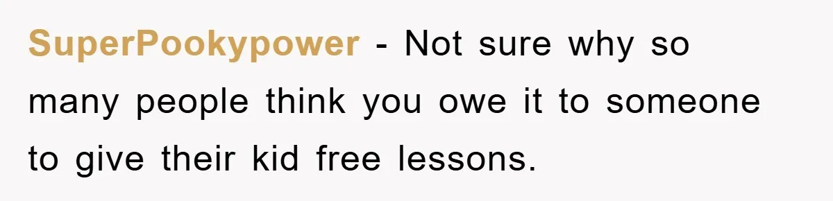 SuperPookypower − Not sure why so many people think you owe it to someone to give their kid free lessons.