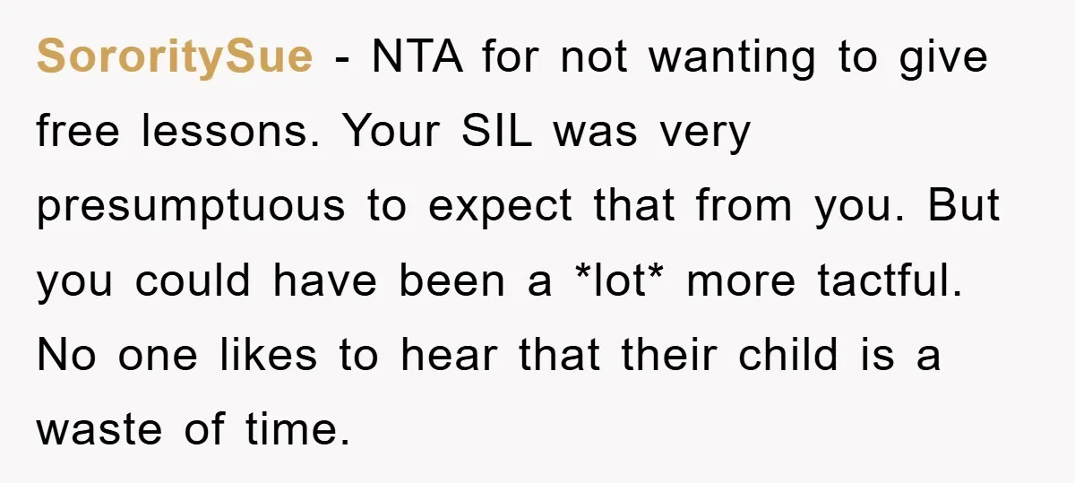 SororitySue − NTA for not wanting to give free lessons. Your SIL was very presumptuous to expect that from you. But you could have been a *lot* more tactful. No...