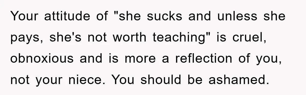 Your attitude of "she sucks and unless she pays, she's not worth teaching" is cruel, obnoxious and is more a reflection of you, not your niece. You should be ashamed.