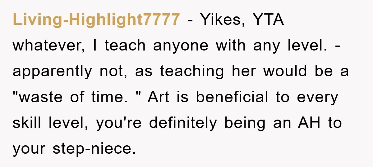 Living-Highlight7777 − Yikes, YTA whatever, I teach anyone with any level. - apparently not, as teaching her would be a "waste of time. " Art is beneficial to every skill...