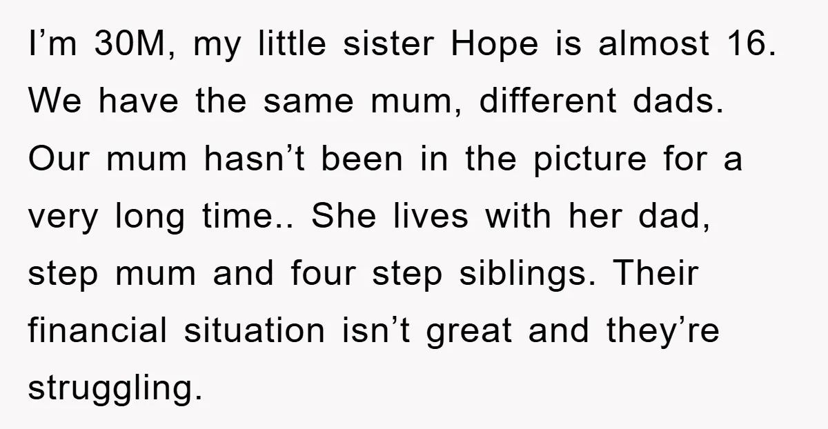 I’m 30M, my little sister Hope is almost 16. We have the same mum, different dads. Our mum hasn’t been in the picture for a very long time.. She lives...