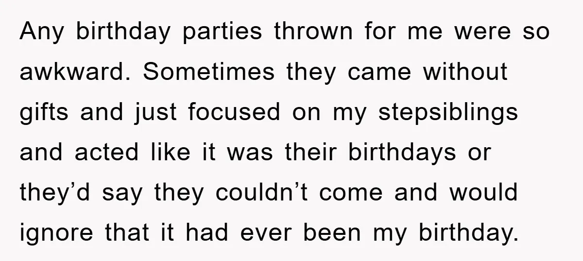 Any birthday parties thrown for me were so awkward. Sometimes they came without gifts and just focused on my stepsiblings and acted like it was their birthdays or they’d say...
