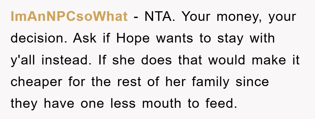ImAnNPCsoWhat − NTA. Your money, your decision. Ask if Hope wants to stay with y'all instead. If she does that would make it cheaper for the rest of her family...