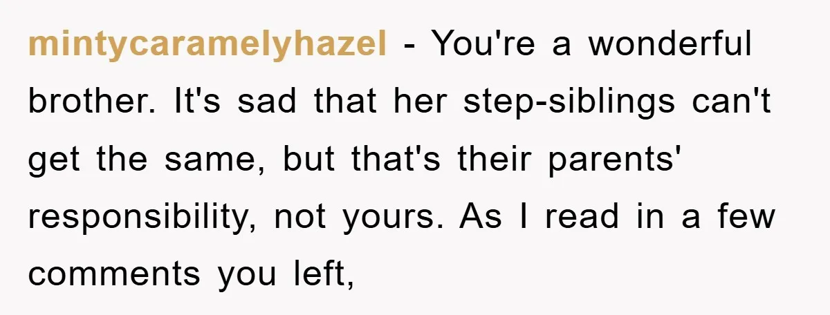 mintycaramelyhazel − You're a wonderful brother. It's sad that her step-siblings can't get the same, but that's their parents' responsibility, not yours. As I read in a few comments you...