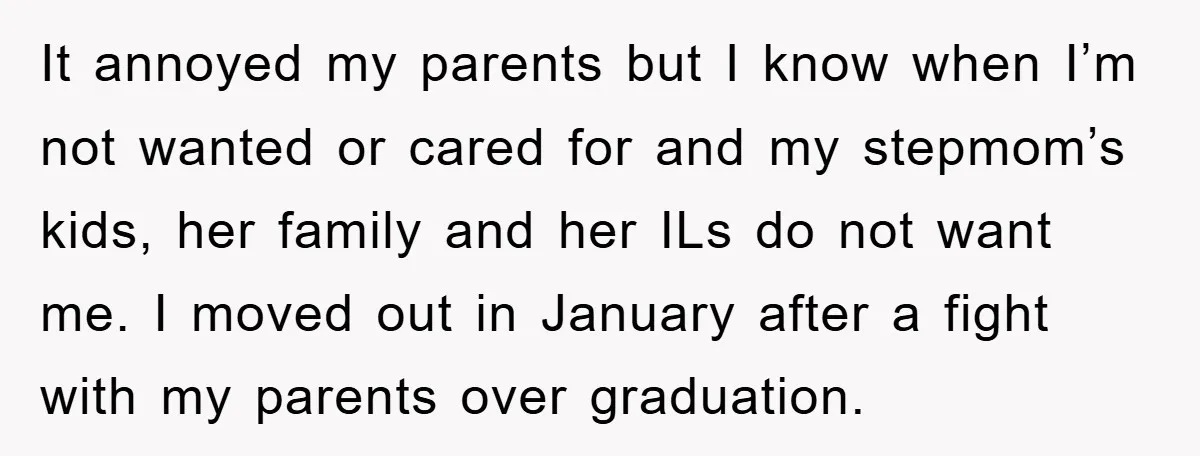 It annoyed my parents but I know when I’m not wanted or cared for and my stepmom’s kids, her family and her ILs do not want me. I moved out...