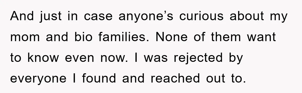 And just in case anyone’s curious about my mom and bio families. None of them want to know even now. I was rejected by everyone I found and reached out...