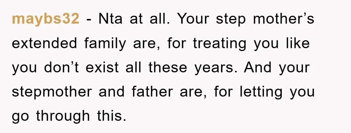 maybs32 - Nta at all. Your step mother’s extended family are, for treating you like you don’t exist all these years. And your stepmother and father are, for letting you...