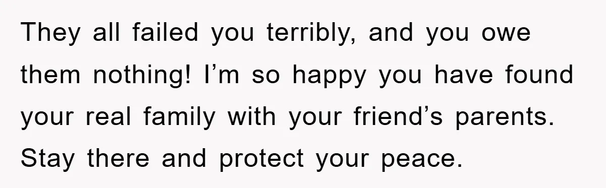 They all failed you terribly, and you owe them nothing! I’m so happy you have found your real family with your friend’s parents. Stay there and protect your peace.