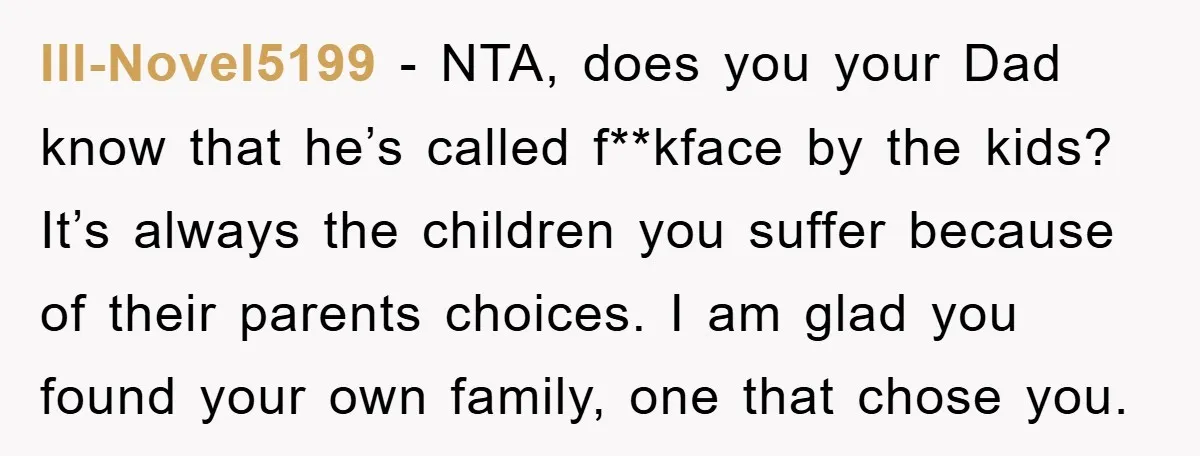 Ill-Novel5199 - NTA, does you your Dad know that he’s called f**kface by the kids? It’s always the children you suffer because of their parents choices. I am glad you...