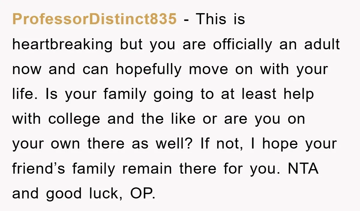 ProfessorDistinct835 - This is heartbreaking but you are officially an adult now and can hopefully move on with your life. Is your family going to at least help with college...