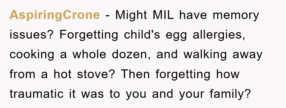 AspiringCrone − Might MIL have memory issues? Forgetting child's egg allergies, cooking a whole dozen, and walking away from a hot stove? Then forgetting how traumatic it was to you...