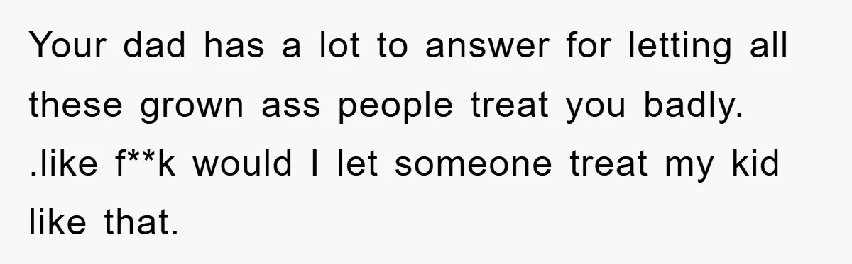 Your dad has a lot to answer for letting all these grown ass people treat you badly. .like f**k would I let someone treat my kid like that.