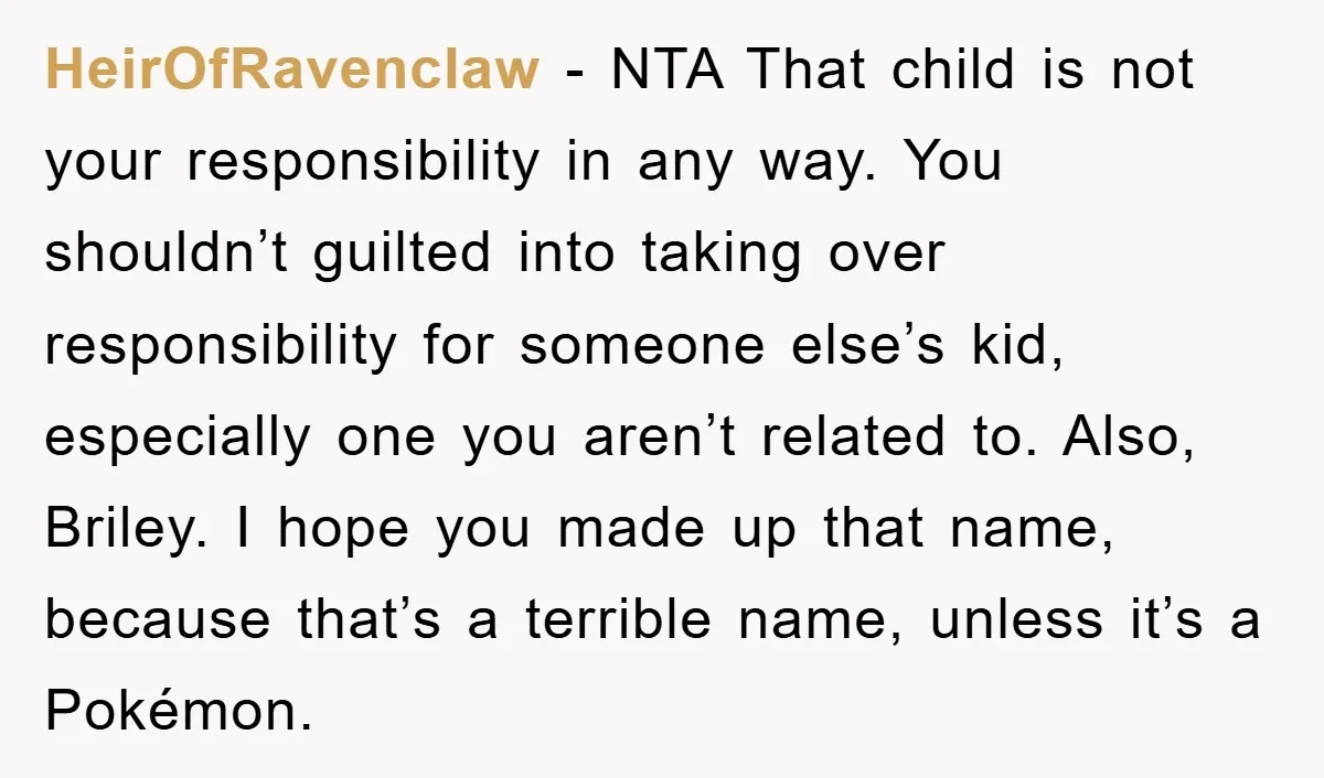 HeirOfRavenclaw − NTA That child is not your responsibility in any way. You shouldn’t guilted into taking over responsibility for someone else’s kid, especially one you aren’t related to. Also,...