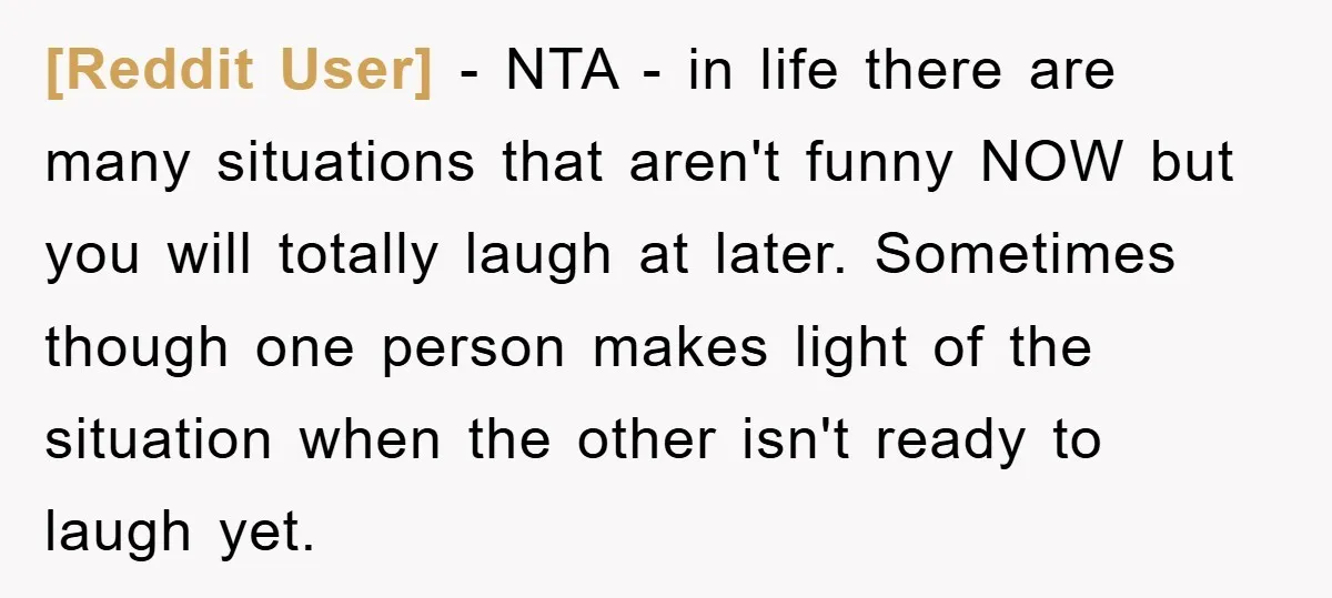 [Reddit User] − NTA - in life there are many situations that aren't funny NOW but you will totally laugh at later. Sometimes though one person makes light of the...