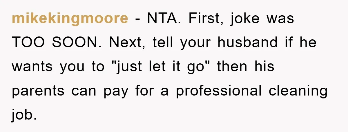 mikekingmoore − NTA. First, joke was TOO SOON. Next, tell your husband if he wants you to "just let it go" then his parents can pay for a professional cleaning...