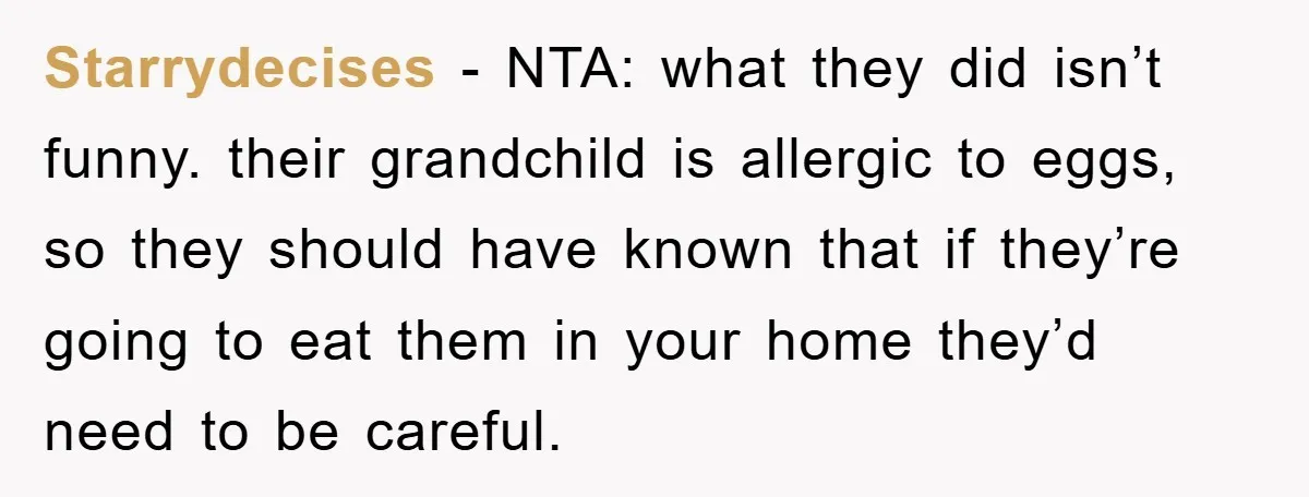 Starrydecises − NTA: what they did isn’t funny. their grandchild is allergic to eggs, so they should have known that if they’re going to eat them in your home they’d...