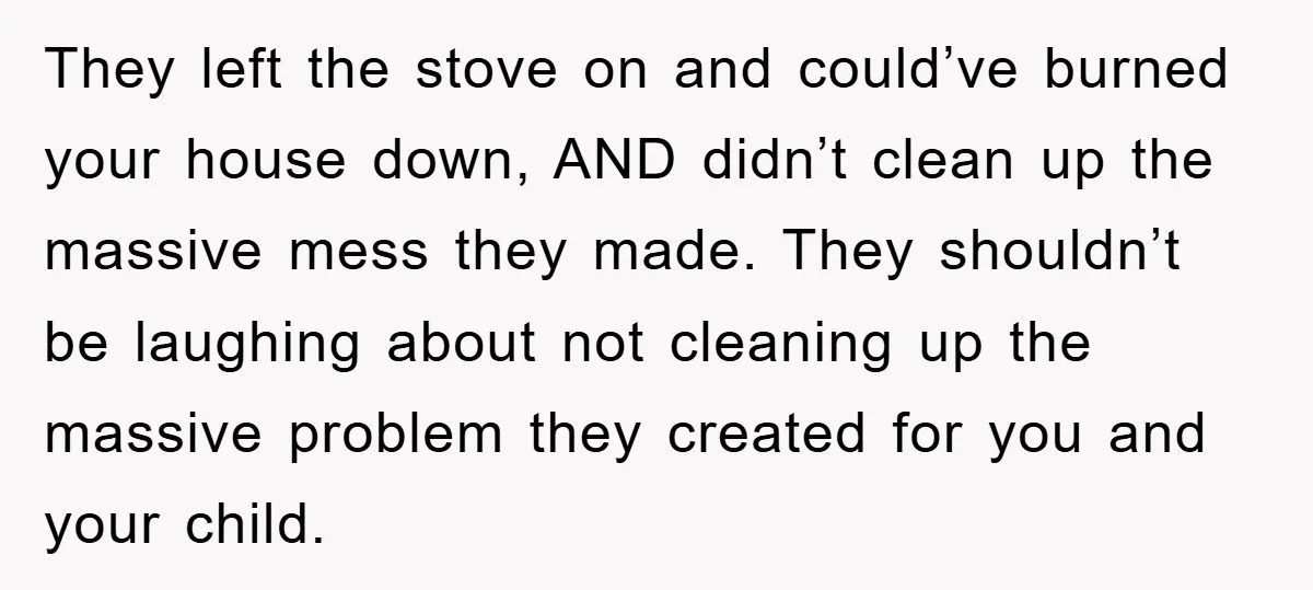 They left the stove on and could’ve burned your house down, AND didn’t clean up the massive mess they made. They shouldn’t be laughing about not cleaning up the massive...