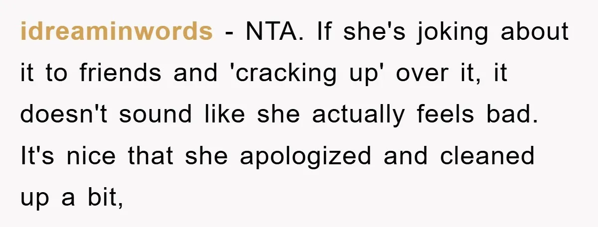 idreaminwords − NTA. If she's joking about it to friends and 'cracking up' over it, it doesn't sound like she actually feels bad. It's nice that she apologized and cleaned...