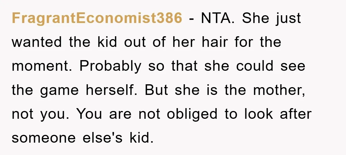 FragrantEconomist386 − NTA. She just wanted the kid out of her hair for the moment. Probably so that she could see the game herself. But she is the mother, not...