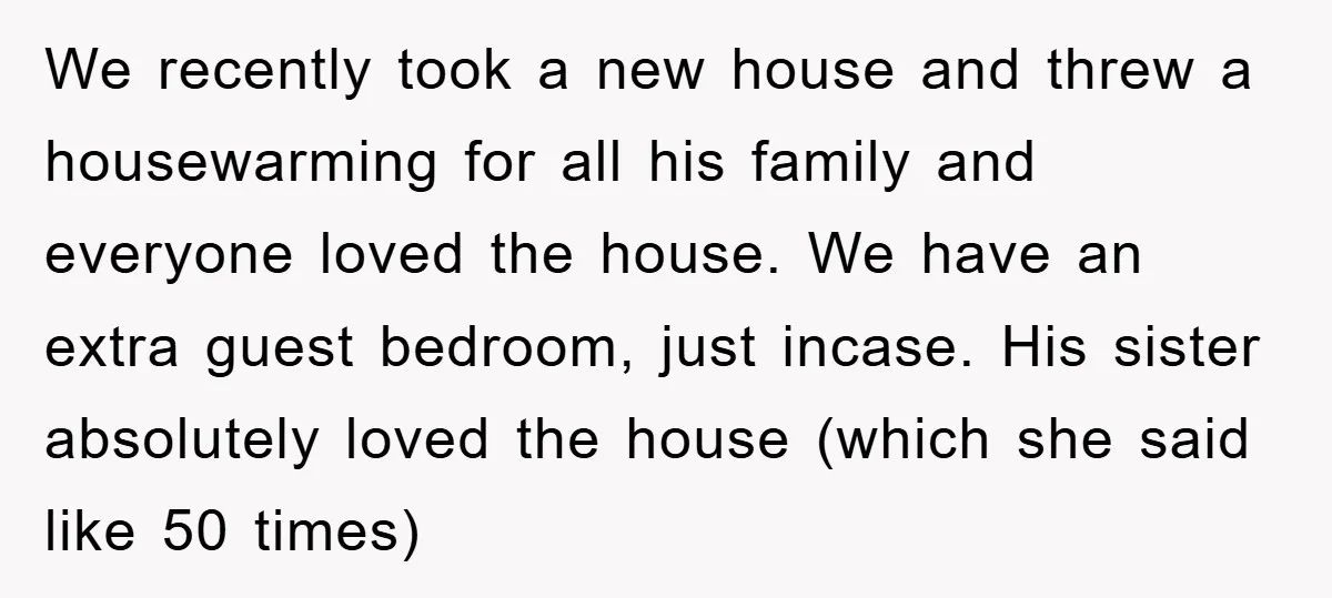 We recently took a new house and threw a housewarming for all his family and everyone loved the house. We have an extra guest bedroom, just incase. His sister absolutely...