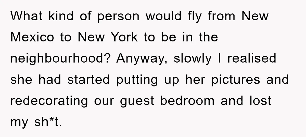 What kind of person would fly from New Mexico to New York to be in the neighbourhood? Anyway, slowly I realised she had started putting up her pictures and redecorating...