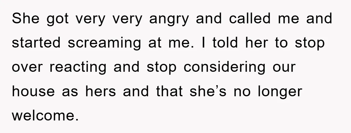 She got very very angry and called me and started screaming at me. I told her to stop over reacting and stop considering our house as hers and that she’s...